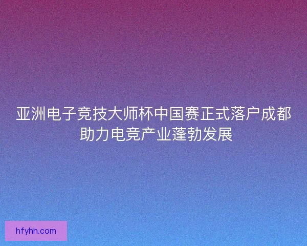 亚洲电子竞技大师杯中国赛正式落户成都 助力电竞产业蓬勃发展