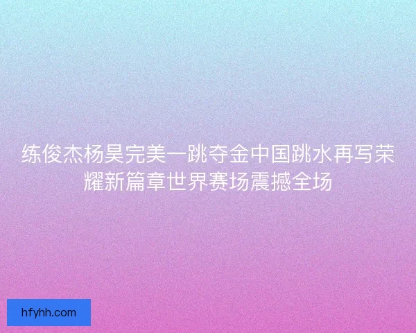 练俊杰杨昊完美一跳夺金中国跳水再写荣耀新篇章世界赛场震撼全场 练俊杰杨昊完美一跳夺金中国跳水再写荣耀新篇章世界赛场震撼全场