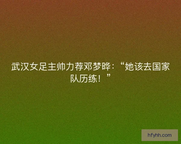 武汉女足主帅力荐邓梦晔：“她该去国家队历练！”