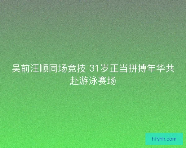 吴前汪顺同场竞技 31岁正当拼搏年华共赴游泳赛场 吴前汪顺同场竞技 31岁正当拼搏年华共赴游泳赛场