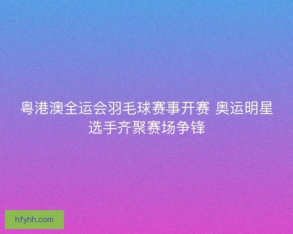 粤港澳全运会羽毛球赛事开赛 奥运明星选手齐聚赛场争锋