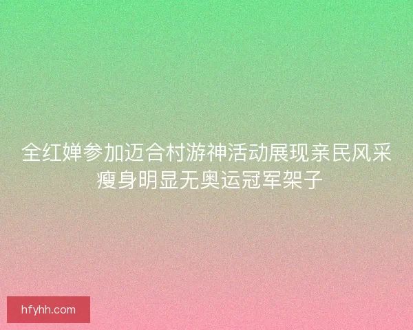 全红婵参加迈合村游神活动展现亲民风采 瘦身明显无奥运冠军架子