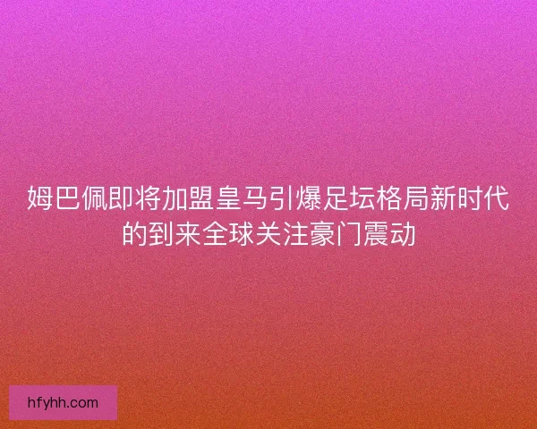 姆巴佩即将加盟皇马引爆足坛格局新时代的到来全球关注豪门震动