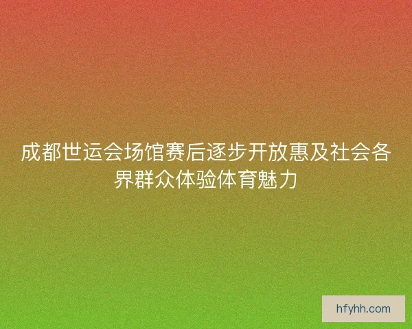 成都世运会场馆赛后逐步开放惠及社会各界群众体验体育魅力