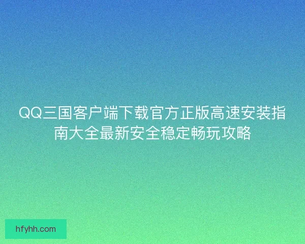QQ三国客户端下载官方正版高速安装指南大全最新安全稳定畅玩攻略