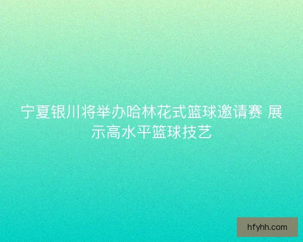 宁夏银川将举办哈林花式篮球邀请赛 展示高水平篮球技艺