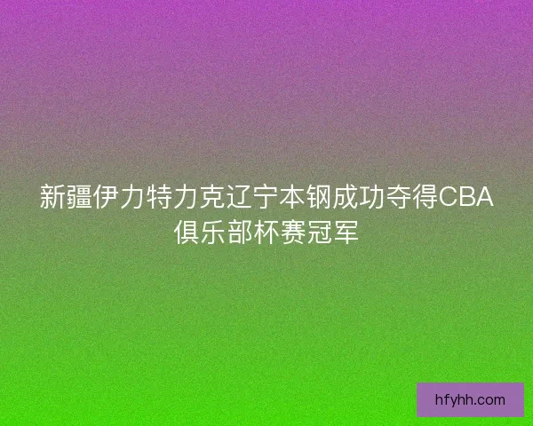 新疆伊力特力克辽宁本钢成功夺得CBA俱乐部杯赛冠军 新疆伊力特力克辽宁本钢成功夺得CBA俱乐部杯赛冠军