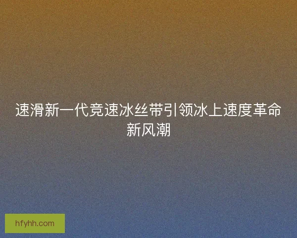 速滑新一代竞速冰丝带引领冰上速度革命新风潮 速滑新一代竞速冰丝带引领冰上速度革命新风潮