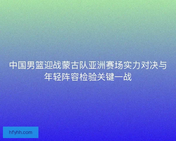 中国男篮迎战蒙古队亚洲赛场实力对决与年轻阵容检验关键一战 中国男篮迎战蒙古队亚洲赛场实力对决与年轻阵容检验关键一战