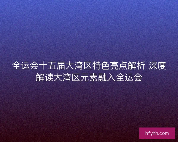 全运会十五届大湾区特色亮点解析 深度解读大湾区元素融入全运会 全运会十五届大湾区特色亮点解析 深度解读大湾区元素融入全运会