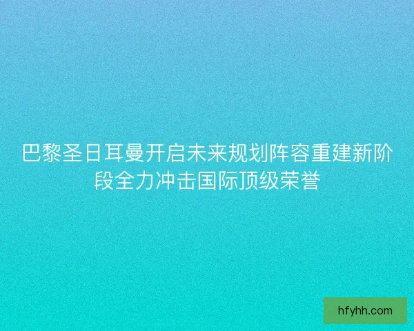 巴黎圣日耳曼开启未来规划阵容重建新阶段全力冲击国际顶级荣誉 巴黎圣日耳曼开启未来规划阵容重建新阶段全力冲击国际顶级荣誉