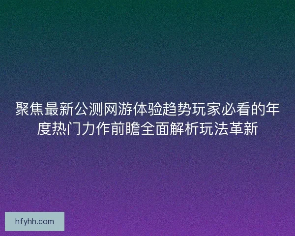 聚焦最新公测网游体验趋势玩家必看的年度热门力作前瞻全面解析玩法革新 聚焦最新公测网游体验趋势玩家必看的年度热门力作前瞻全面解析玩法革新