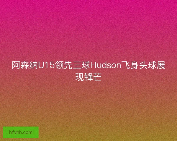 阿森纳U15领先三球Hudson飞身头球展现锋芒 阿森纳U15领先三球Hudson飞身头球展现锋芒
