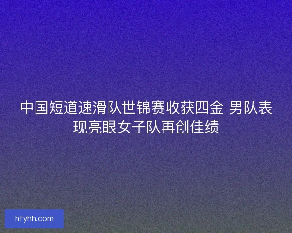 中国短道速滑队世锦赛收获四金 男队表现亮眼女子队再创佳绩 中国短道速滑队世锦赛收获四金 男队表现亮眼女子队再创佳绩