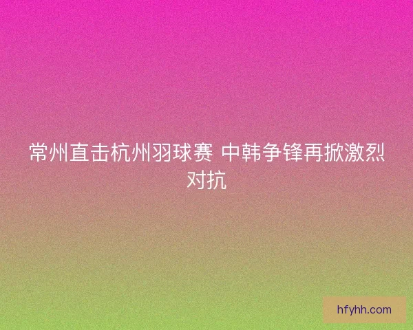 常州直击杭州羽球赛 中韩争锋再掀激烈对抗 常州直击杭州羽球赛 中韩争锋再掀激烈对抗
