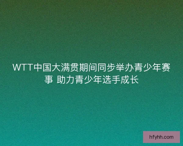 WTT中国大满贯期间同步举办青少年赛事 助力青少年选手成长 WTT中国大满贯期间同步举办青少年赛事 助力青少年选手成长
