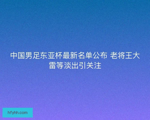 中国男足东亚杯最新名单公布 老将王大雷等淡出引关注 中国男足东亚杯最新名单公布 老将王大雷等淡出引关注