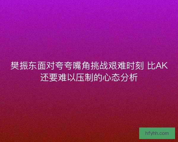 樊振东面对夸夸嘴角挑战艰难时刻 比AK还要难以压制的心态分析 樊振东面对夸夸嘴角挑战艰难时刻 比AK还要难以压制的心态分析