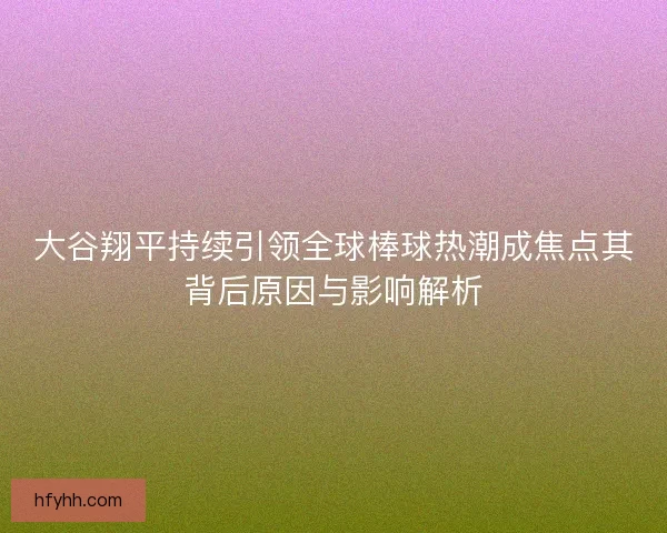 大谷翔平持续引领全球棒球热潮成焦点其背后原因与影响解析 大谷翔平持续引领全球棒球热潮成焦点其背后原因与影响解析