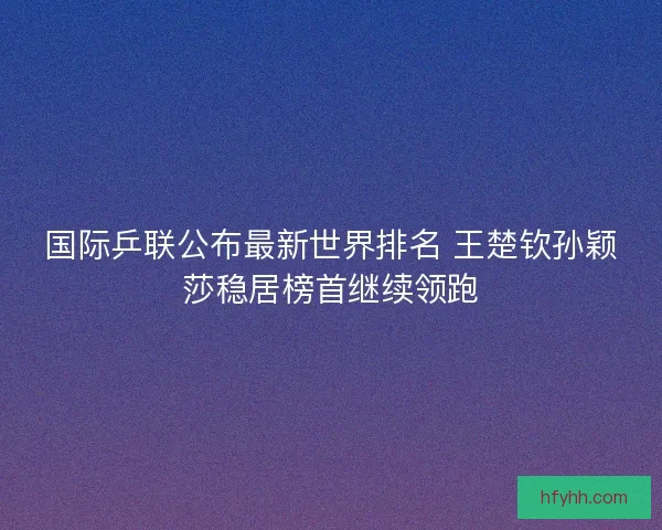 国际乒联公布最新世界排名 王楚钦孙颖莎稳居榜首继续领跑 国际乒联公布最新世界排名 王楚钦孙颖莎稳居榜首继续领跑